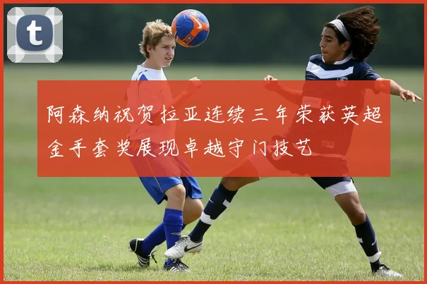 阿森纳祝贺拉亚连续三年荣获英超金手套奖展现卓越守门技艺