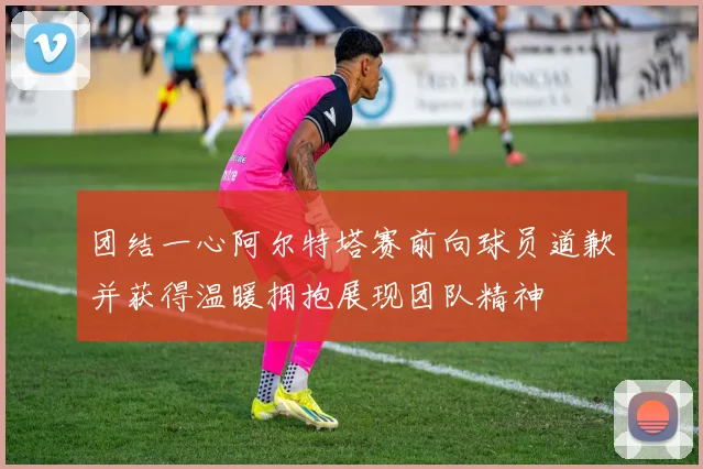 团结一心阿尔特塔赛前向球员道歉并获得温暖拥抱展现团队精神