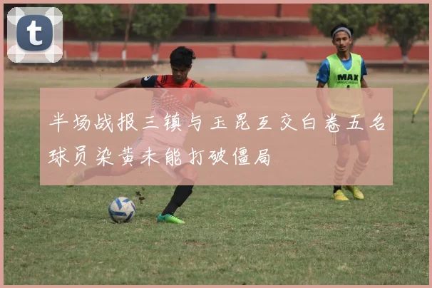 半场战报三镇与玉昆互交白卷五名球员染黄未能打破僵局
