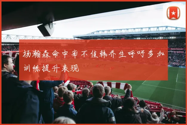 杨瀚森命中率不佳韩乔生呼吁多加训练提升表现