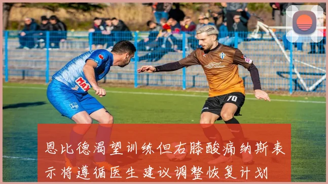 恩比德渴望训练但右膝酸痛纳斯表示将遵循医生建议调整恢复计划