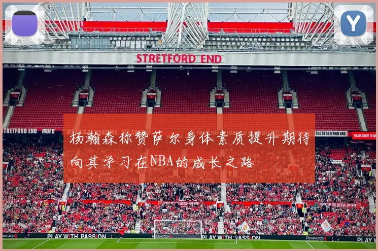 杨瀚森称赞萨尔身体素质提升期待向其学习在NBA的成长之路