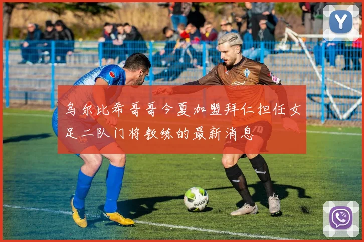 乌尔比希哥哥今夏加盟拜仁担任女足二队门将教练的最新消息