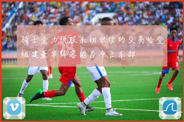骑士全力说服米切尔续约交易哈登组建豪华阵容能否冲击东部