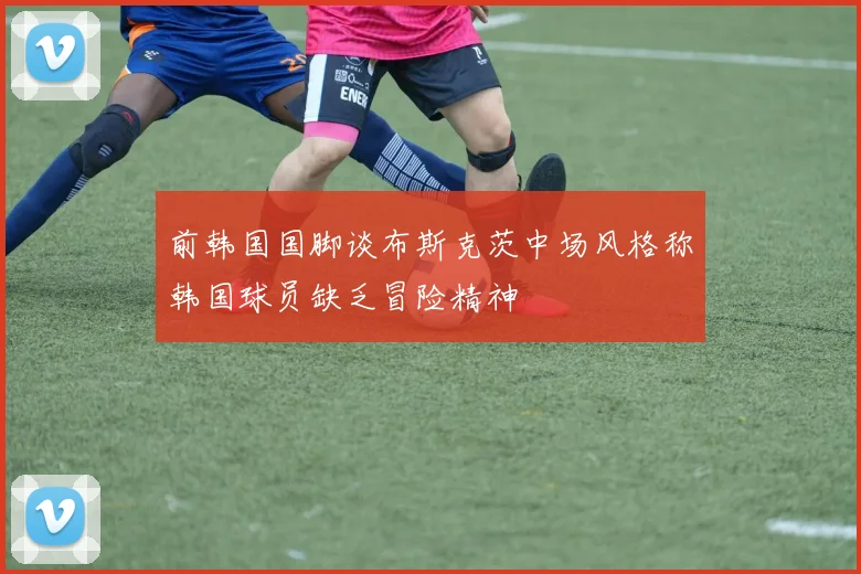 前韩国国脚谈布斯克茨中场风格称韩国球员缺乏冒险精神