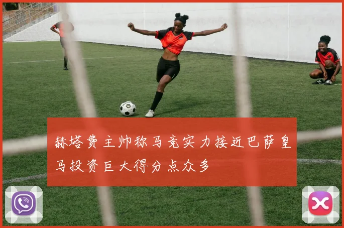 赫塔费主帅称马竞实力接近巴萨皇马投资巨大得分点众多