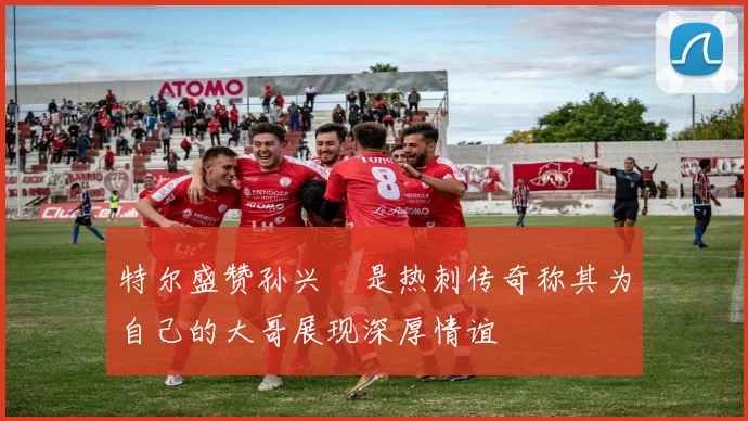 特尔盛赞孙兴慜是热刺传奇称其为自己的大哥展现深厚情谊