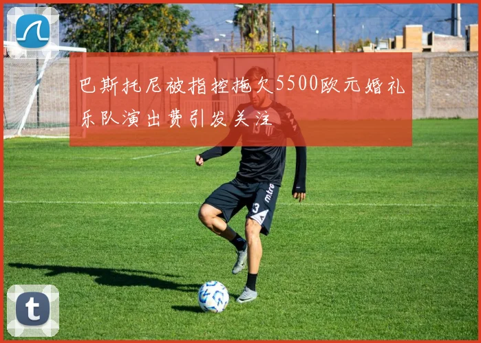 巴斯托尼被指控拖欠5500欧元婚礼乐队演出费引发关注