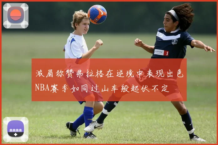 浓眉称赞弗拉格在逆境中表现出色NBA赛季如同过山车般起伏不定