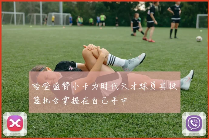 哈登盛赞小卡为时代天才球员其投篮机会掌握在自己手中