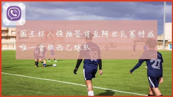 国王杯八强抽签将至阿尔瓦塞特成唯一晋级西乙球队