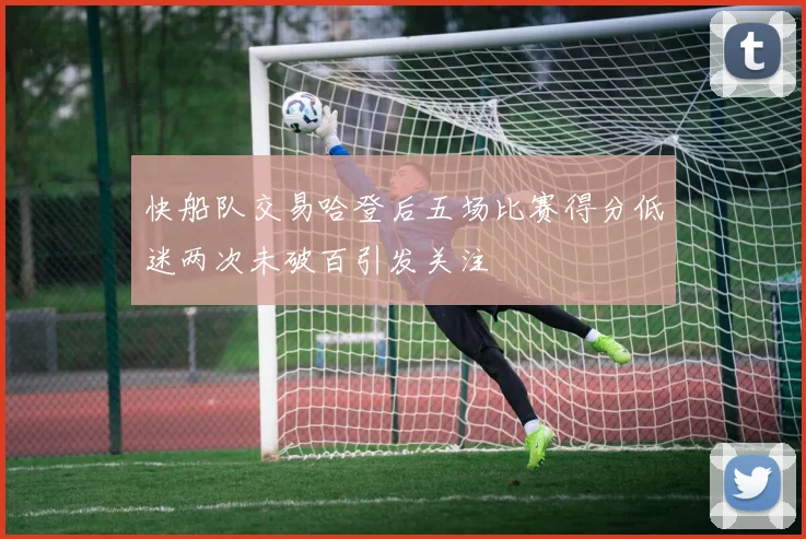快船队交易哈登后五场比赛得分低迷两次未破百引发关注