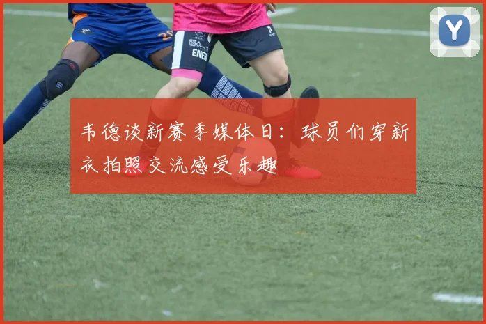 韦德谈新赛季媒体日：球员们穿新衣拍照交流感受乐趣