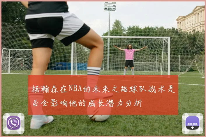 杨瀚森在NBA的未来之路球队战术是否会影响他的成长潜力分析