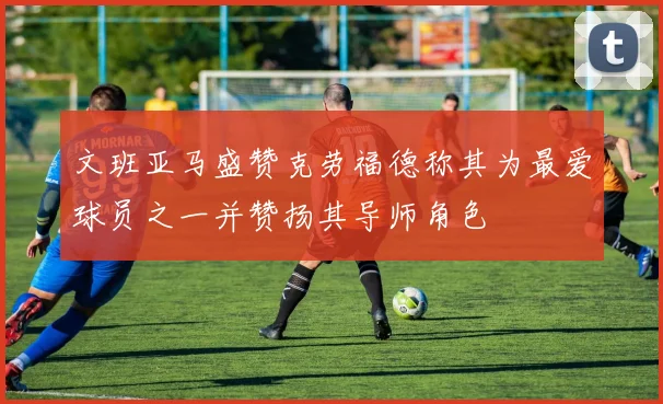 文班亚马盛赞克劳福德称其为最爱球员之一并赞扬其导师角色