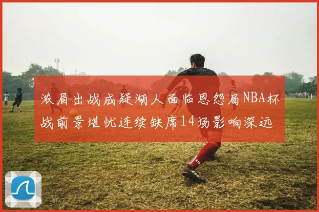 浓眉出战成疑湖人面临恩怨局NBA杯战前景堪忧连续缺席14场影响深远