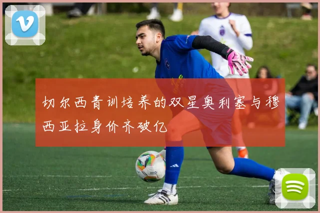 切尔西青训培养的双星奥利塞与穆西亚拉身价齐破亿