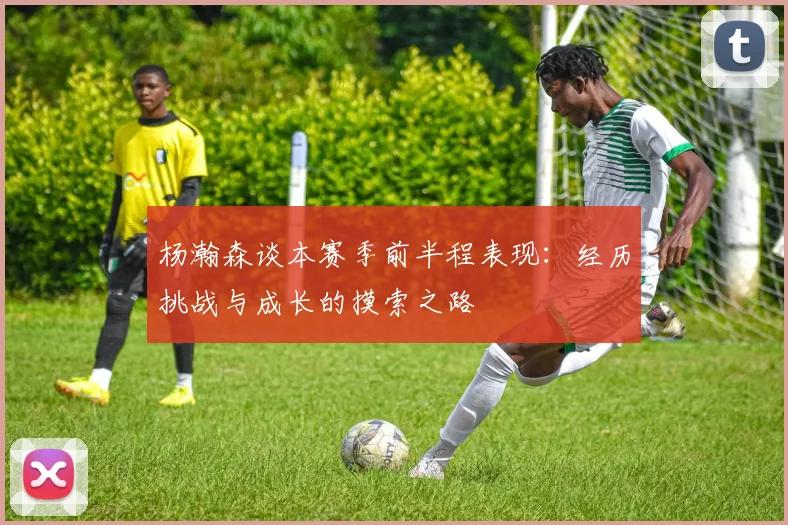 杨瀚森谈本赛季前半程表现:经历挑战与成长的摸索之路