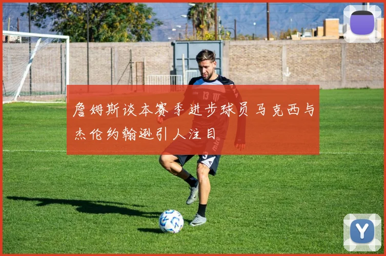 詹姆斯谈本赛季进步球员马克西与杰伦约翰逊引人注目