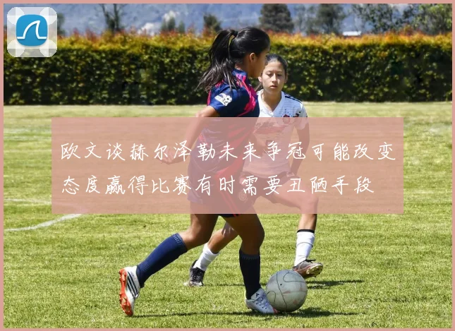 欧文谈赫尔泽勒未来争冠可能改变态度赢得比赛有时需要丑陋手段