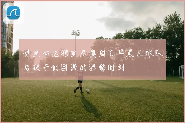 特里回忆穆里尼奥周日早晨让球队与孩子们团聚的温馨时刻